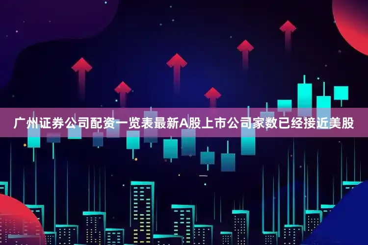 广州证券公司配资一览表最新A股上市公司家数已经接近美股