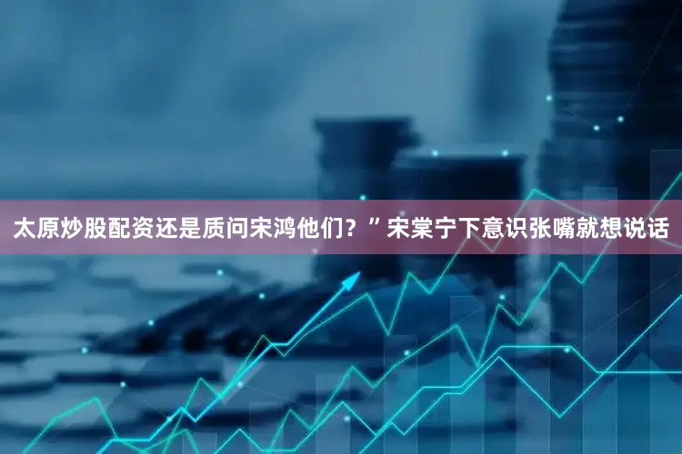 太原炒股配资还是质问宋鸿他们？”宋棠宁下意识张嘴就想说话