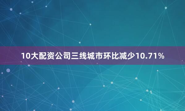 10大配资公司三线城市环比减少10.71%