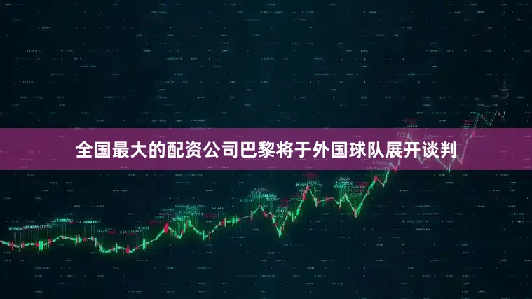 全国最大的配资公司巴黎将于外国球队展开谈判