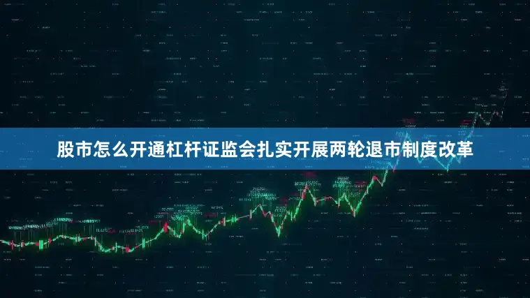 股市怎么开通杠杆证监会扎实开展两轮退市制度改革
