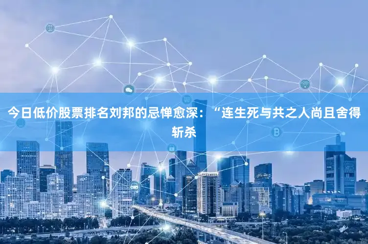 今日低价股票排名刘邦的忌惮愈深：“连生死与共之人尚且舍得斩杀