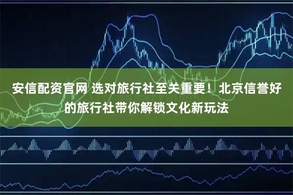 安信配资官网 选对旅行社至关重要！北京信誉好的旅行社带你解锁文化新玩法