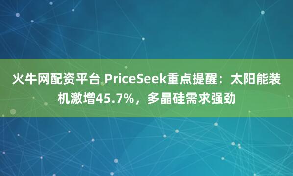 火牛网配资平台 PriceSeek重点提醒:太阳能装机激增45.7%,多晶硅需求强劲
