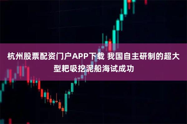 杭州股票配资门户APP下载 我国自主研制的超大型耙吸挖泥船海试成功
