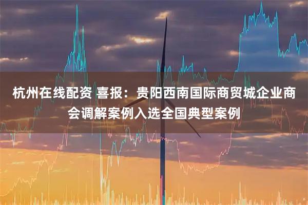 杭州在线配资 喜报:贵阳西南国际商贸城企业商会调解案例入选全国典型案例