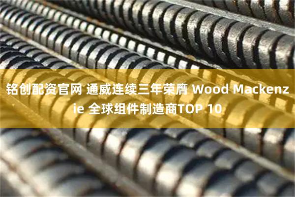 铭创配资官网 通威连续三年荣膺 Wood Mackenzie 全球组件制造商TOP 10