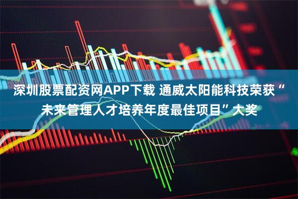 深圳股票配资网APP下载 通威太阳能科技荣获“未来管理人才培养年度最佳项目”大奖