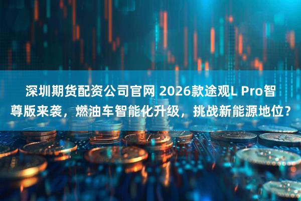 深圳期货配资公司官网 2026款途观L Pro智尊版来袭，燃油车智能化升级，挑战新能源地位？
