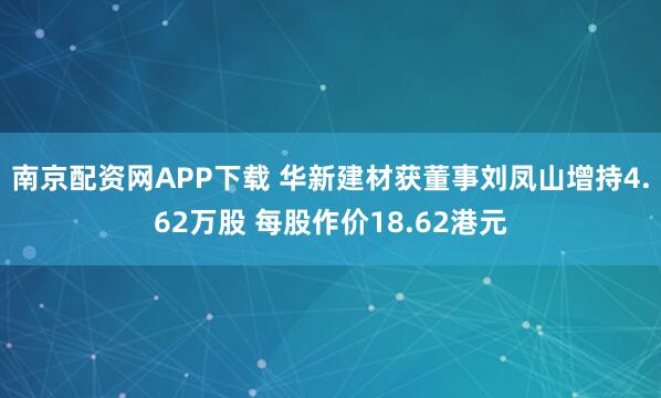 南京配资网APP下载 华新建材获董事刘凤山增持4.62万股 每股作价18.62港元