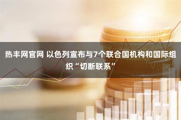 热丰网官网 以色列宣布与7个联合国机构和国际组织“切断联系”