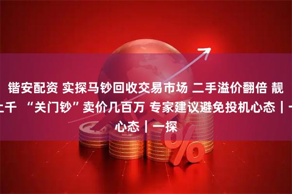 锴安配资 实探马钞回收交易市场 二手溢价翻倍 靓号上千  “关门钞”卖价几百万 专家建议避免投机心态｜一探