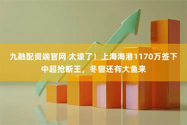 九融配资端官网 太壕了！上海海港1170万签下中超抢断王，冬窗还有大鱼来
