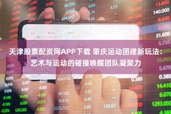 天津股票配资网APP下载 肇庆运动团建新玩法：艺术与运动的碰撞唤醒团队凝聚力