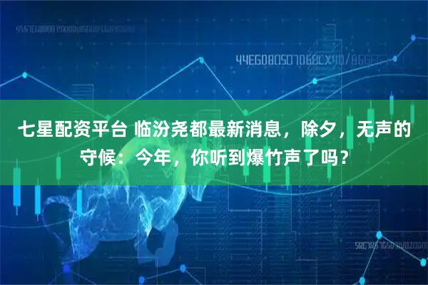 七星配资平台 临汾尧都最新消息，除夕，无声的守候：今年，你听到爆竹声了吗？