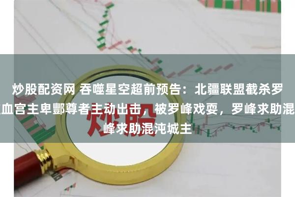 炒股配资网 吞噬星空超前预告：北疆联盟截杀罗峰，岐血宫主卑酆尊者主动出击，被罗峰戏耍，罗峰求助混沌城主