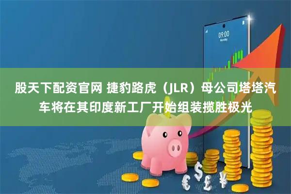 股天下配资官网 捷豹路虎（JLR）母公司塔塔汽车将在其印度新工厂开始组装揽胜极光