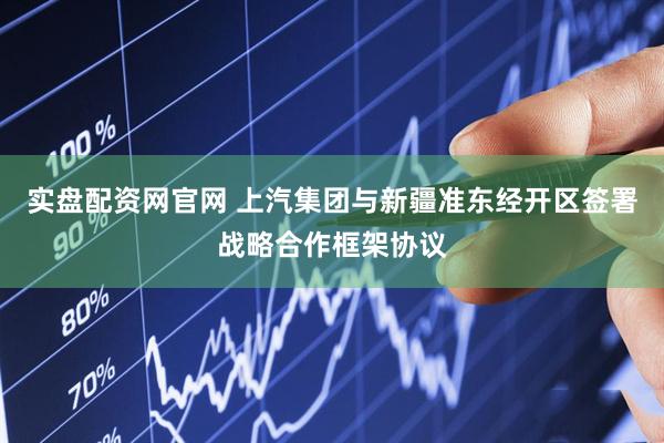 实盘配资网官网 上汽集团与新疆准东经开区签署战略合作框架协议